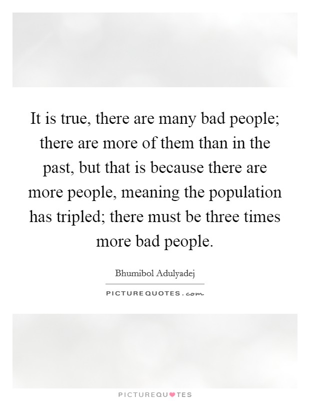 It is true, there are many bad people; there are more of them than in the past, but that is because there are more people, meaning the population has tripled; there must be three times more bad people. Picture Quote #1