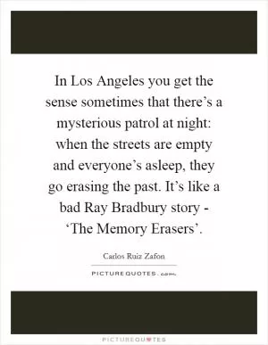 In Los Angeles you get the sense sometimes that there’s a mysterious patrol at night: when the streets are empty and everyone’s asleep, they go erasing the past. It’s like a bad Ray Bradbury story - ‘The Memory Erasers’ Picture Quote #1