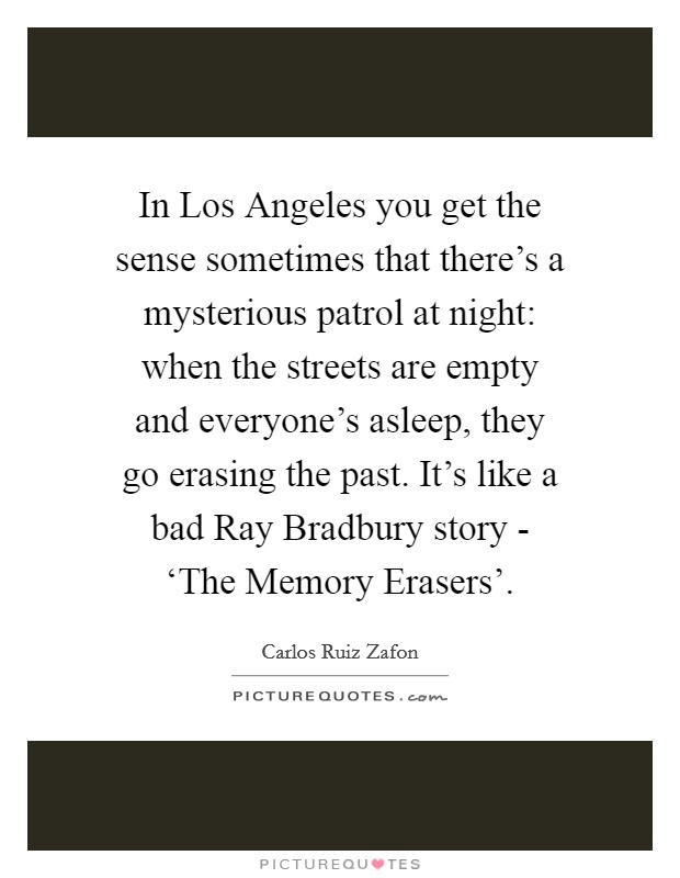 In Los Angeles you get the sense sometimes that there's a mysterious patrol at night: when the streets are empty and everyone's asleep, they go erasing the past. It's like a bad Ray Bradbury story - ‘The Memory Erasers'. Picture Quote #1