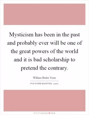 Mysticism has been in the past and probably ever will be one of the great powers of the world and it is bad scholarship to pretend the contrary Picture Quote #1