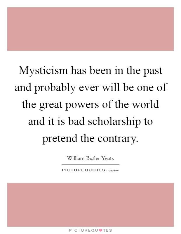 Mysticism has been in the past and probably ever will be one of the great powers of the world and it is bad scholarship to pretend the contrary. Picture Quote #1