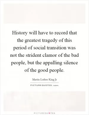 History will have to record that the greatest tragedy of this period of social transition was not the strident clamor of the bad people, but the appalling silence of the good people Picture Quote #1