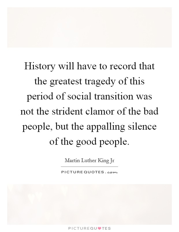 History will have to record that the greatest tragedy of this period of social transition was not the strident clamor of the bad people, but the appalling silence of the good people. Picture Quote #1