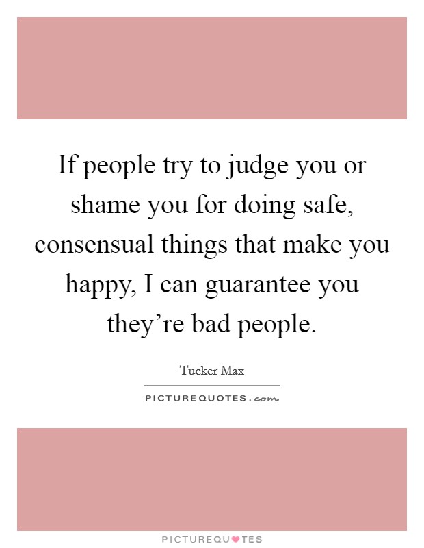 If people try to judge you or shame you for doing safe, consensual things that make you happy, I can guarantee you they're bad people. Picture Quote #1