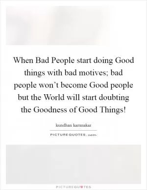 When Bad People start doing Good things with bad motives; bad people won’t become Good people but the World will start doubting the Goodness of Good Things! Picture Quote #1