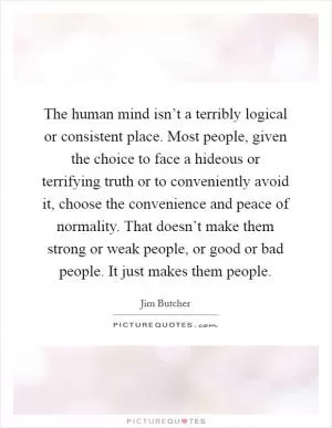 The human mind isn’t a terribly logical or consistent place. Most people, given the choice to face a hideous or terrifying truth or to conveniently avoid it, choose the convenience and peace of normality. That doesn’t make them strong or weak people, or good or bad people. It just makes them people Picture Quote #1