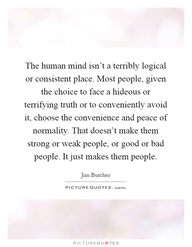 The human mind isn't a terribly logical or consistent place. Most people, given the choice to face a hideous or terrifying truth or to conveniently avoid it, choose the convenience and peace of normality. That doesn't make them strong or weak people, or good or bad people. It just makes them people. Picture Quote #1