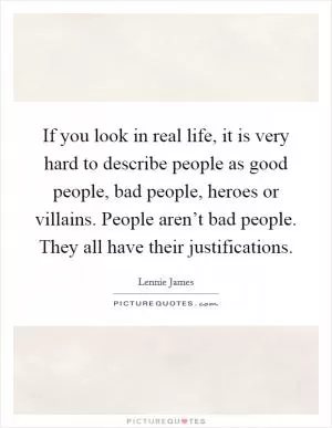 If you look in real life, it is very hard to describe people as good people, bad people, heroes or villains. People aren’t bad people. They all have their justifications Picture Quote #1