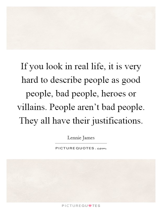 If you look in real life, it is very hard to describe people as good people, bad people, heroes or villains. People aren't bad people. They all have their justifications. Picture Quote #1