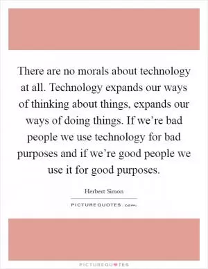 There are no morals about technology at all. Technology expands our ways of thinking about things, expands our ways of doing things. If we’re bad people we use technology for bad purposes and if we’re good people we use it for good purposes Picture Quote #1