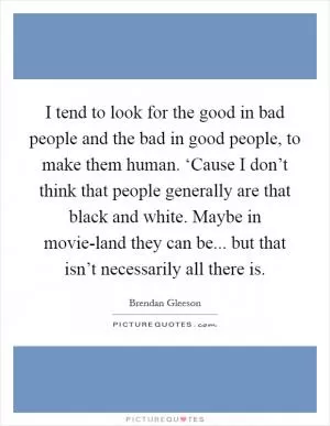 I tend to look for the good in bad people and the bad in good people, to make them human. ‘Cause I don’t think that people generally are that black and white. Maybe in movie-land they can be... but that isn’t necessarily all there is Picture Quote #1