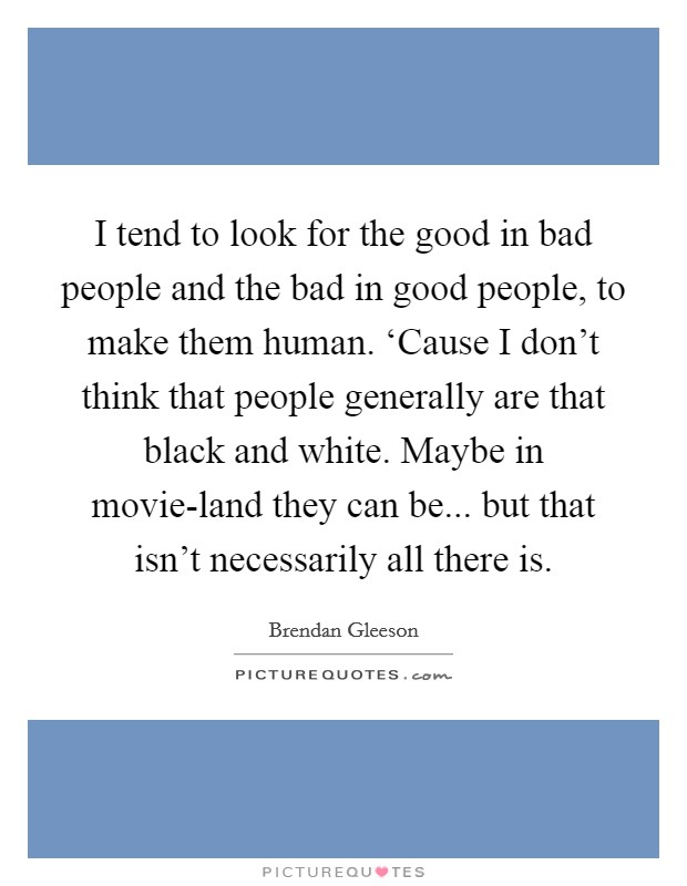 I tend to look for the good in bad people and the bad in good people, to make them human. ‘Cause I don't think that people generally are that black and white. Maybe in movie-land they can be... but that isn't necessarily all there is. Picture Quote #1