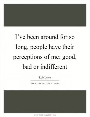 I’ve been around for so long, people have their perceptions of me: good, bad or indifferent Picture Quote #1