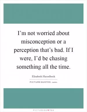 I’m not worried about misconception or a perception that’s bad. If I were, I’d be chasing something all the time Picture Quote #1