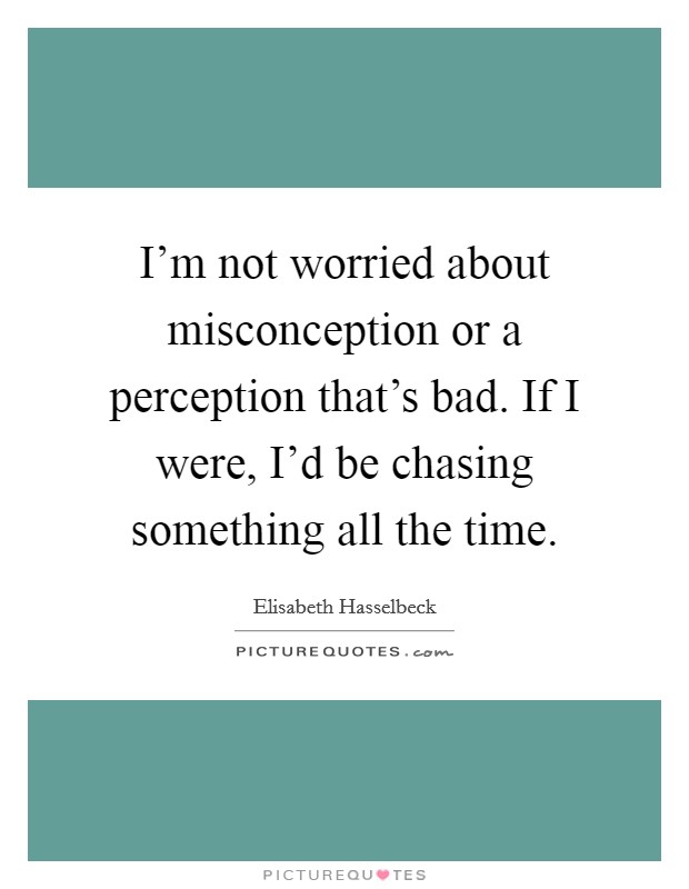 I'm not worried about misconception or a perception that's bad. If I were, I'd be chasing something all the time. Picture Quote #1