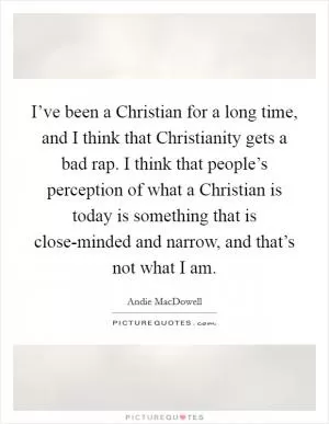 I’ve been a Christian for a long time, and I think that Christianity gets a bad rap. I think that people’s perception of what a Christian is today is something that is close-minded and narrow, and that’s not what I am Picture Quote #1