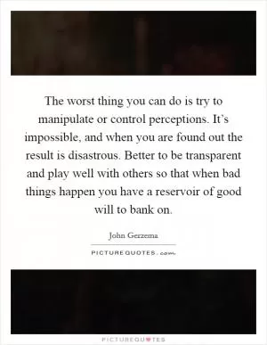 The worst thing you can do is try to manipulate or control perceptions. It’s impossible, and when you are found out the result is disastrous. Better to be transparent and play well with others so that when bad things happen you have a reservoir of good will to bank on Picture Quote #1