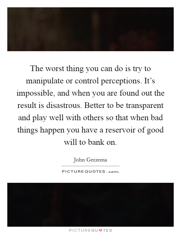 The worst thing you can do is try to manipulate or control perceptions. It's impossible, and when you are found out the result is disastrous. Better to be transparent and play well with others so that when bad things happen you have a reservoir of good will to bank on. Picture Quote #1