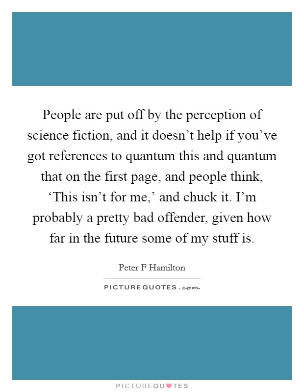 People are put off by the perception of science fiction, and it doesn't help if you've got references to quantum this and quantum that on the first page, and people think, ‘This isn't for me,' and chuck it. I'm probably a pretty bad offender, given how far in the future some of my stuff is. Picture Quote #1