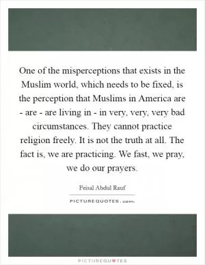 One of the misperceptions that exists in the Muslim world, which needs to be fixed, is the perception that Muslims in America are - are - are living in - in very, very, very bad circumstances. They cannot practice religion freely. It is not the truth at all. The fact is, we are practicing. We fast, we pray, we do our prayers Picture Quote #1