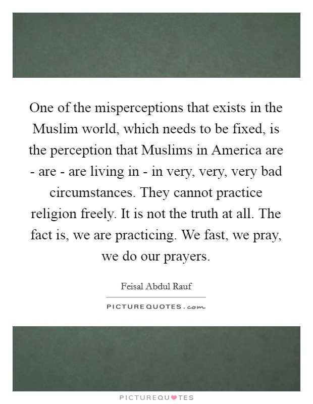One of the misperceptions that exists in the Muslim world, which needs to be fixed, is the perception that Muslims in America are - are - are living in - in very, very, very bad circumstances. They cannot practice religion freely. It is not the truth at all. The fact is, we are practicing. We fast, we pray, we do our prayers. Picture Quote #1