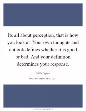 Its all about perception, that is how you look at. Your own thoughts and outlook defines whether it is good or bad. And your definition determines your response Picture Quote #1
