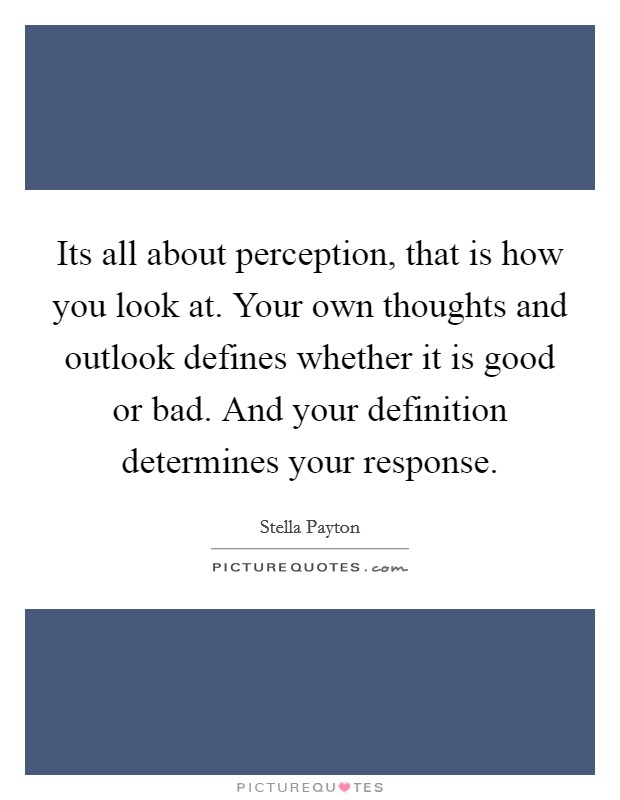 Its all about perception, that is how you look at. Your own thoughts and outlook defines whether it is good or bad. And your definition determines your response. Picture Quote #1