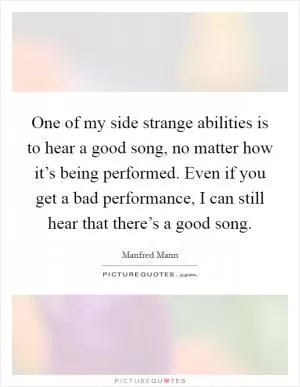 One of my side strange abilities is to hear a good song, no matter how it’s being performed. Even if you get a bad performance, I can still hear that there’s a good song Picture Quote #1