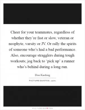 Cheer for your teammates, regardless of whether they’re fast or slow, veteran or neophyte, varsity or JV. Or rally the spirits of someone who’s had a bad performance. Also, encourage stragglers during tough workouts; jog back to ‘pick up’ a runner who’s behind during a long run Picture Quote #1