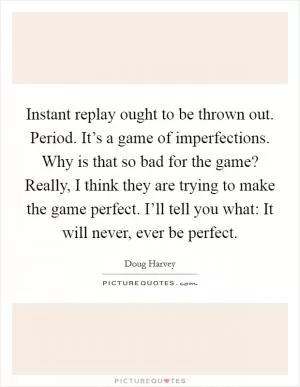 Instant replay ought to be thrown out. Period. It’s a game of imperfections. Why is that so bad for the game? Really, I think they are trying to make the game perfect. I’ll tell you what: It will never, ever be perfect Picture Quote #1