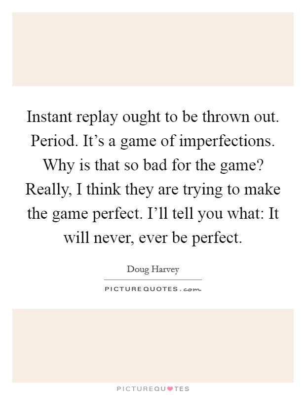 Instant replay ought to be thrown out. Period. It's a game of imperfections. Why is that so bad for the game? Really, I think they are trying to make the game perfect. I'll tell you what: It will never, ever be perfect. Picture Quote #1