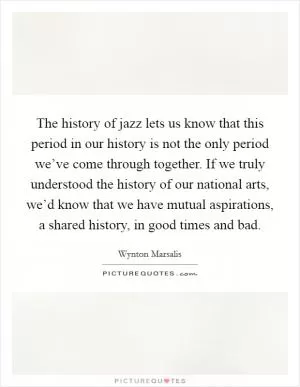 The history of jazz lets us know that this period in our history is not the only period we’ve come through together. If we truly understood the history of our national arts, we’d know that we have mutual aspirations, a shared history, in good times and bad Picture Quote #1