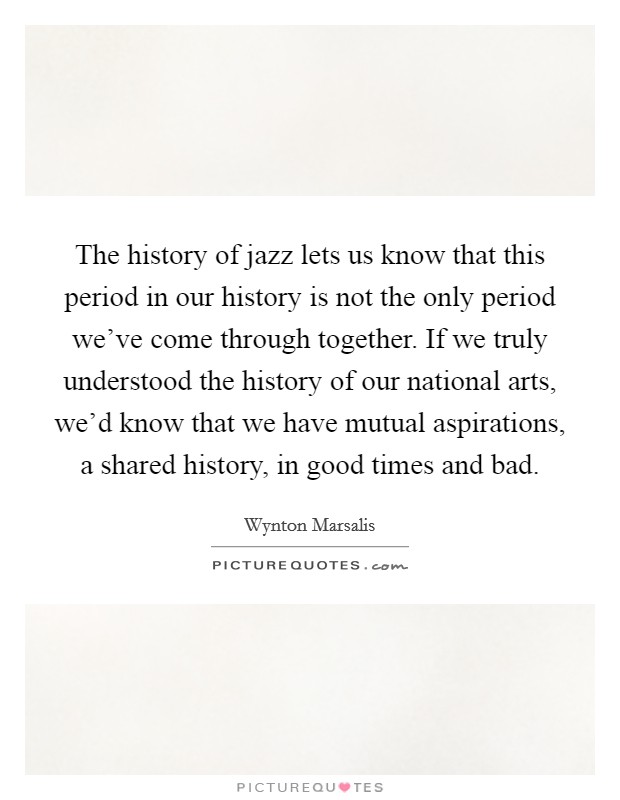 The history of jazz lets us know that this period in our history is not the only period we've come through together. If we truly understood the history of our national arts, we'd know that we have mutual aspirations, a shared history, in good times and bad. Picture Quote #1
