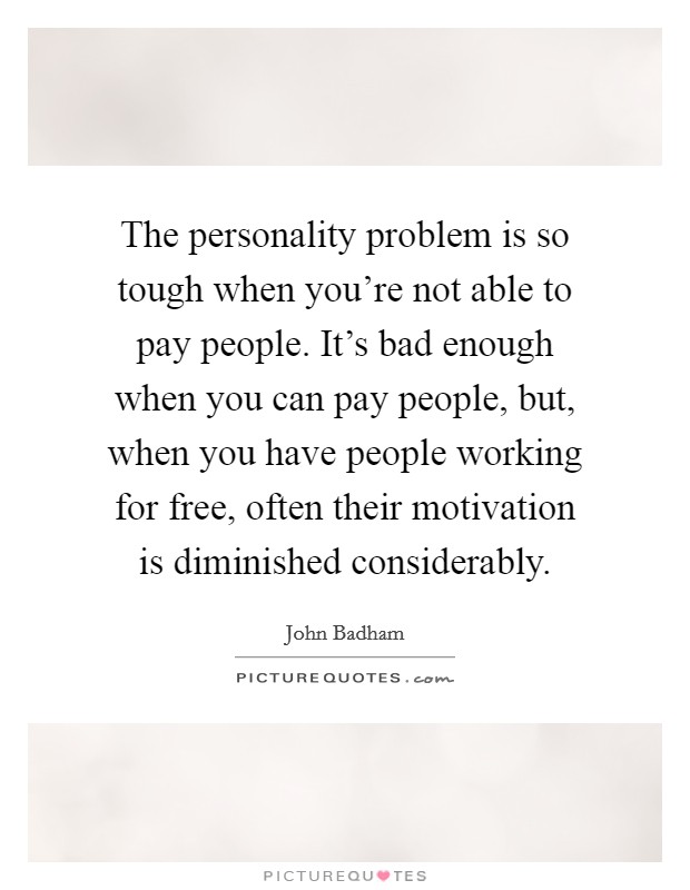 The personality problem is so tough when you're not able to pay people. It's bad enough when you can pay people, but, when you have people working for free, often their motivation is diminished considerably. Picture Quote #1