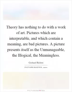 Theory has nothing to do with a work of art. Pictures which are interpretable, and which contain a meaning, are bad pictures. A picture presents itself as the Unmanageable, the Illogical, the Meaningless Picture Quote #1