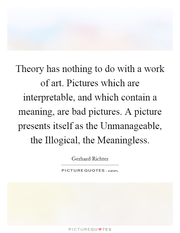 Theory has nothing to do with a work of art. Pictures which are interpretable, and which contain a meaning, are bad pictures. A picture presents itself as the Unmanageable, the Illogical, the Meaningless. Picture Quote #1