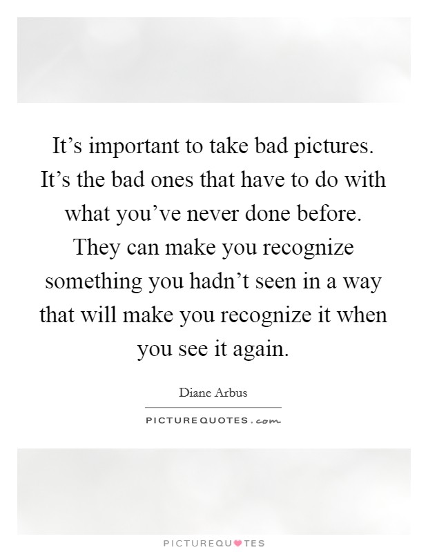It's important to take bad pictures. It's the bad ones that have to do with what you've never done before. They can make you recognize something you hadn't seen in a way that will make you recognize it when you see it again. Picture Quote #1