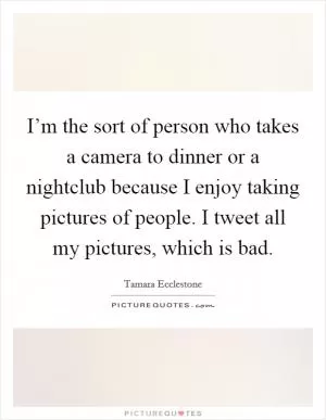 I’m the sort of person who takes a camera to dinner or a nightclub because I enjoy taking pictures of people. I tweet all my pictures, which is bad Picture Quote #1