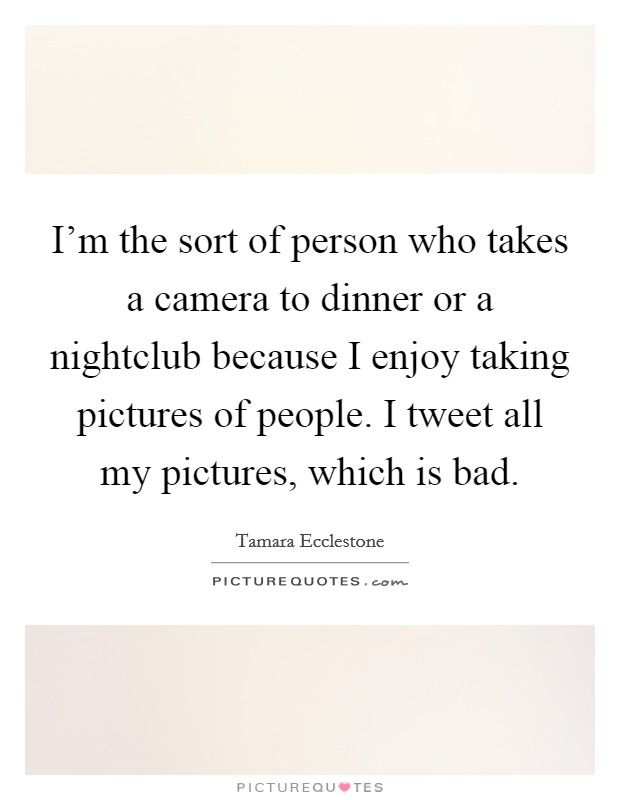 I'm the sort of person who takes a camera to dinner or a nightclub because I enjoy taking pictures of people. I tweet all my pictures, which is bad. Picture Quote #1