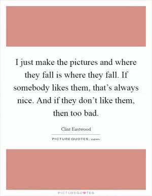 I just make the pictures and where they fall is where they fall. If somebody likes them, that’s always nice. And if they don’t like them, then too bad Picture Quote #1
