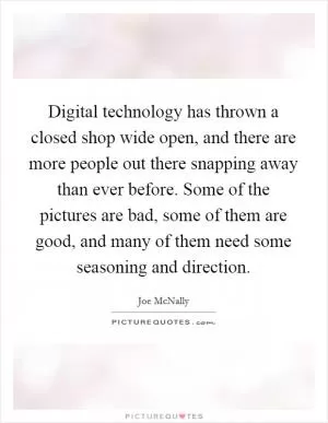 Digital technology has thrown a closed shop wide open, and there are more people out there snapping away than ever before. Some of the pictures are bad, some of them are good, and many of them need some seasoning and direction Picture Quote #1