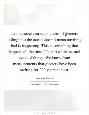 Just because you see pictures of glaciers falling into the ocean doesn’t mean anything bad is happening. This is something that happens all the time. It’s part of the natural cycle of things. We know from measurements that glaciers have been melting for 200 years at least Picture Quote #1