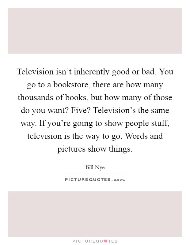 Television isn't inherently good or bad. You go to a bookstore, there are how many thousands of books, but how many of those do you want? Five? Television's the same way. If you're going to show people stuff, television is the way to go. Words and pictures show things. Picture Quote #1