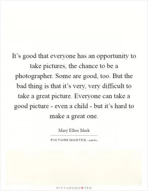 It’s good that everyone has an opportunity to take pictures, the chance to be a photographer. Some are good, too. But the bad thing is that it’s very, very difficult to take a great picture. Everyone can take a good picture - even a child - but it’s hard to make a great one Picture Quote #1