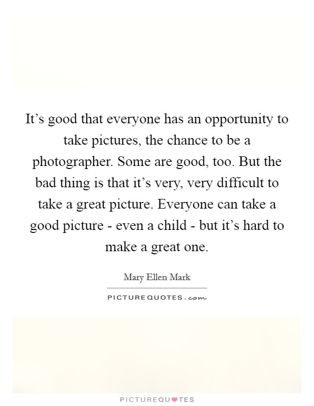 It's good that everyone has an opportunity to take pictures, the chance to be a photographer. Some are good, too. But the bad thing is that it's very, very difficult to take a great picture. Everyone can take a good picture - even a child - but it's hard to make a great one. Picture Quote #1