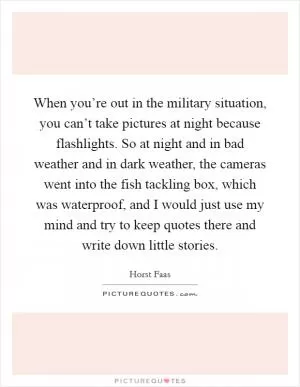 When you’re out in the military situation, you can’t take pictures at night because flashlights. So at night and in bad weather and in dark weather, the cameras went into the fish tackling box, which was waterproof, and I would just use my mind and try to keep quotes there and write down little stories Picture Quote #1