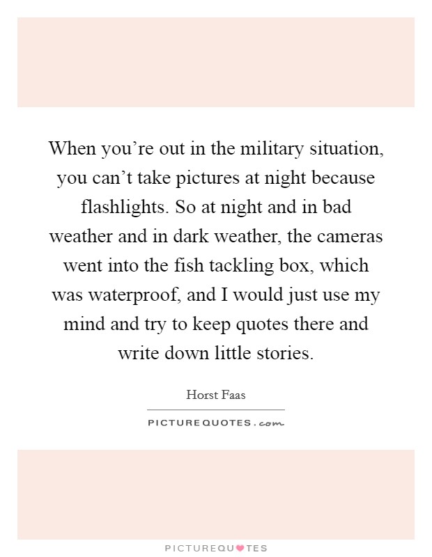 When you're out in the military situation, you can't take pictures at night because flashlights. So at night and in bad weather and in dark weather, the cameras went into the fish tackling box, which was waterproof, and I would just use my mind and try to keep quotes there and write down little stories. Picture Quote #1