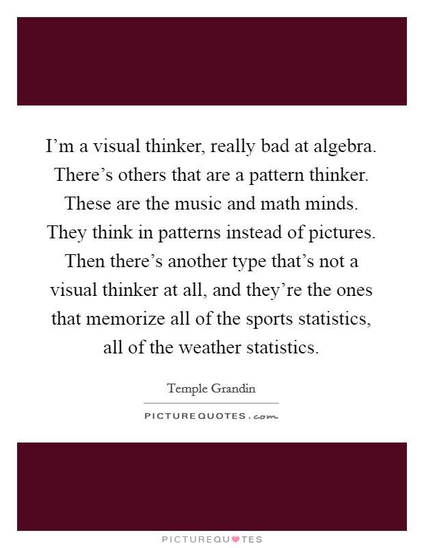 I'm a visual thinker, really bad at algebra. There's others that are a pattern thinker. These are the music and math minds. They think in patterns instead of pictures. Then there's another type that's not a visual thinker at all, and they're the ones that memorize all of the sports statistics, all of the weather statistics. Picture Quote #1
