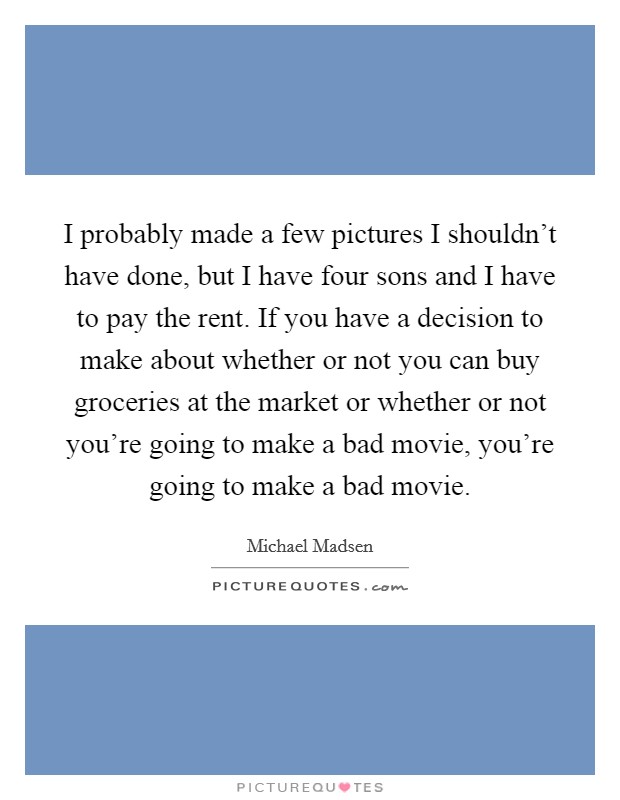 I probably made a few pictures I shouldn't have done, but I have four sons and I have to pay the rent. If you have a decision to make about whether or not you can buy groceries at the market or whether or not you're going to make a bad movie, you're going to make a bad movie. Picture Quote #1