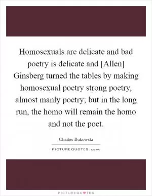 Homosexuals are delicate and bad poetry is delicate and [Allen] Ginsberg turned the tables by making homosexual poetry strong poetry, almost manly poetry; but in the long run, the homo will remain the homo and not the poet Picture Quote #1